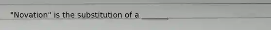 "Novation" is the substitution of a _______