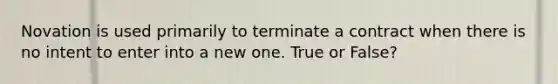 Novation is used primarily to terminate a contract when there is no intent to enter into a new one. True or False?