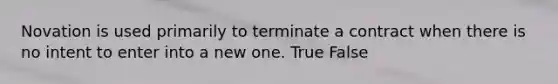 Novation is used primarily to terminate a contract when there is no intent to enter into a new one. True False