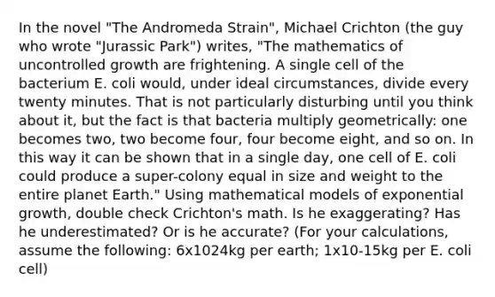 In the novel "The Andromeda Strain", Michael Crichton (the guy who wrote "Jurassic Park") writes, "The mathematics of uncontrolled growth are frightening. A single cell of the bacterium E. coli would, under ideal circumstances, divide every twenty minutes. That is not particularly disturbing until you think about it, but the fact is that bacteria multiply geometrically: one becomes two, two become four, four become eight, and so on. In this way it can be shown that in a single day, one cell of E. coli could produce a super-colony equal in size and weight to the entire planet Earth." Using mathematical models of exponential growth, double check Crichton's math. Is he exaggerating? Has he underestimated? Or is he accurate? (For your calculations, assume the following: 6x1024kg per earth; 1x10-15kg per E. coli cell)