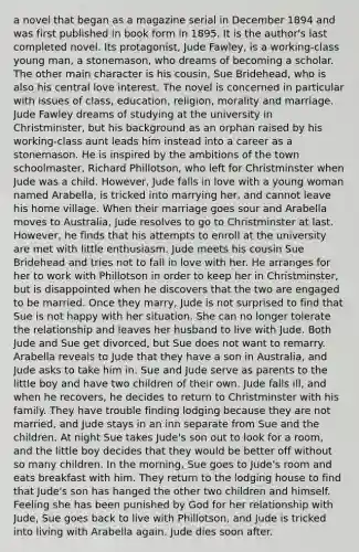 a novel that began as a magazine serial in December 1894 and was first published in book form in 1895. It is the author's last completed novel. Its protagonist, Jude Fawley, is a working-class young man, a stonemason, who dreams of becoming a scholar. The other main character is his cousin, Sue Bridehead, who is also his central love interest. The novel is concerned in particular with issues of class, education, religion, morality and marriage. Jude Fawley dreams of studying at the university in Christminster, but his background as an orphan raised by his working-class aunt leads him instead into a career as a stonemason. He is inspired by the ambitions of the town schoolmaster, Richard Phillotson, who left for Christminster when Jude was a child. However, Jude falls in love with a young woman named Arabella, is tricked into marrying her, and cannot leave his home village. When their marriage goes sour and Arabella moves to Australia, Jude resolves to go to Christminster at last. However, he finds that his attempts to enroll at the university are met with little enthusiasm. Jude meets his cousin Sue Bridehead and tries not to fall in love with her. He arranges for her to work with Phillotson in order to keep her in Christminster, but is disappointed when he discovers that the two are engaged to be married. Once they marry, Jude is not surprised to find that Sue is not happy with her situation. She can no longer tolerate the relationship and leaves her husband to live with Jude. Both Jude and Sue get divorced, but Sue does not want to remarry. Arabella reveals to Jude that they have a son in Australia, and Jude asks to take him in. Sue and Jude serve as parents to the little boy and have two children of their own. Jude falls ill, and when he recovers, he decides to return to Christminster with his family. They have trouble finding lodging because they are not married, and Jude stays in an inn separate from Sue and the children. At night Sue takes Jude's son out to look for a room, and the little boy decides that they would be better off without so many children. In the morning, Sue goes to Jude's room and eats breakfast with him. They return to the lodging house to find that Jude's son has hanged the other two children and himself. Feeling she has been punished by God for her relationship with Jude, Sue goes back to live with Phillotson, and Jude is tricked into living with Arabella again. Jude dies soon after.