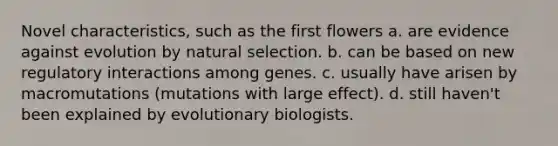 Novel characteristics, such as the first flowers a. are evidence against evolution by natural selection. b. can be based on new regulatory interactions among genes. c. usually have arisen by macromutations (mutations with large effect). d. still haven't been explained by evolutionary biologists.