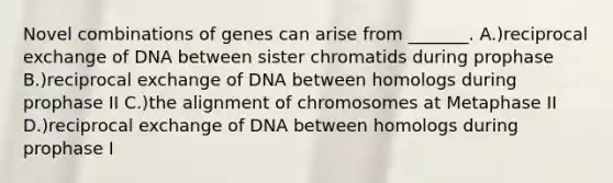 Novel combinations of genes can arise from _______. A.)reciprocal exchange of DNA between sister chromatids during prophase B.)reciprocal exchange of DNA between homologs during prophase II C.)the alignment of chromosomes at Metaphase II D.)reciprocal exchange of DNA between homologs during prophase I