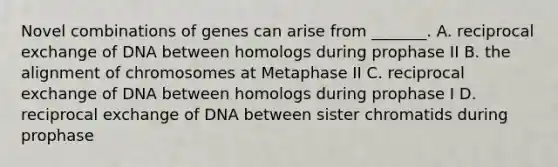 Novel combinations of genes can arise from _______. A. reciprocal exchange of DNA between homologs during prophase II B. the alignment of chromosomes at Metaphase II C. reciprocal exchange of DNA between homologs during prophase I D. reciprocal exchange of DNA between sister chromatids during prophase