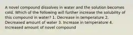 A novel compound dissolves in water and the solution becomes cold. Which of the following will further increase the solubility of this compound in water? 1. Decrease in temperature 2. Decreased amount of water 3. Increase in temperature 4. Increased amount of novel compound