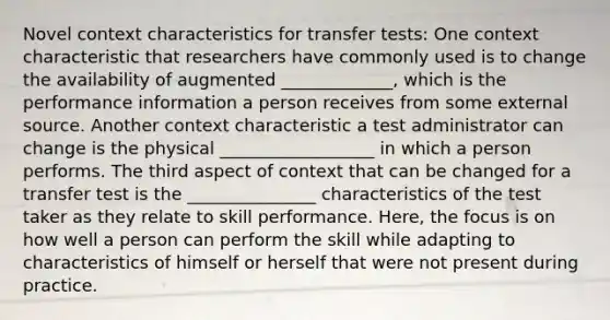 Novel context characteristics for transfer tests: One context characteristic that researchers have commonly used is to change the availability of augmented _____________, which is the performance information a person receives from some external source. Another context characteristic a test administrator can change is the physical __________________ in which a person performs. The third aspect of context that can be changed for a transfer test is the _______________ characteristics of the test taker as they relate to skill performance. Here, the focus is on how well a person can perform the skill while adapting to characteristics of himself or herself that were not present during practice.