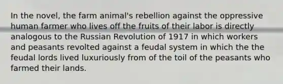 In the novel, the farm animal's rebellion against the oppressive human farmer who lives off the fruits of their labor is directly analogous to the Russian Revolution of 1917 in which workers and peasants revolted against a feudal system in which the the feudal lords lived luxuriously from of the toil of the peasants who farmed their lands.