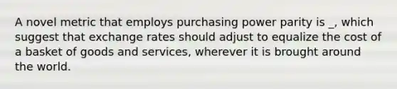 A novel metric that employs purchasing power parity is _, which suggest that exchange rates should adjust to equalize the cost of a basket of goods and services, wherever it is brought around the world.