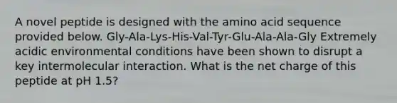 A novel peptide is designed with the amino acid sequence provided below. Gly-Ala-Lys-His-Val-Tyr-Glu-Ala-Ala-Gly Extremely acidic environmental conditions have been shown to disrupt a key intermolecular interaction. What is the net charge of this peptide at pH 1.5?