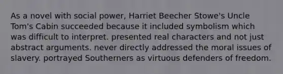 As a novel with social power, Harriet Beecher Stowe's Uncle Tom's Cabin succeeded because it included symbolism which was difficult to interpret. presented real characters and not just abstract arguments. never directly addressed the moral issues of slavery. portrayed Southerners as virtuous defenders of freedom.