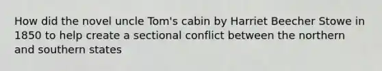 How did the novel uncle Tom's cabin by Harriet Beecher Stowe in 1850 to help create a sectional conflict between the northern and southern states