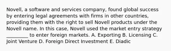 Novell, a software and services company, found global success by entering legal agreements with firms in other countries, providing them with the right to sell Novell products under the Novell name. In this case, Novell used the market entry strategy _________ to enter foreign markets. A. Exporting B. Licensing C. Joint Venture D. Foreign Direct Investment E. Diadic