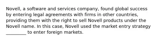 Novell, a software and services company, found global success by entering legal agreements with firms in other countries, providing them with the right to sell Novell products under the Novell name. In this case, Novell used the market entry strategy _________ to enter foreign markets.