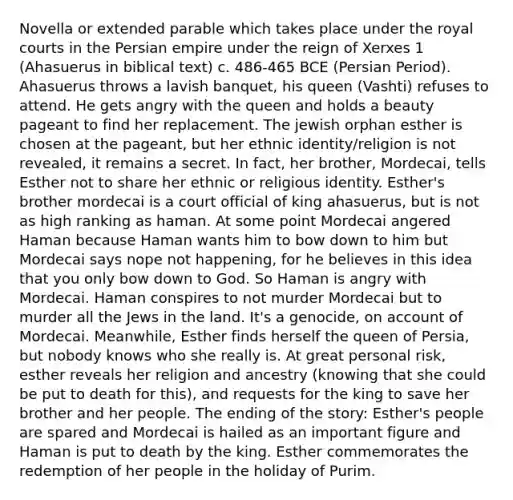 Novella or extended parable which takes place under the royal courts in the Persian empire under the reign of Xerxes 1 (Ahasuerus in biblical text) c. 486-465 BCE (Persian Period). Ahasuerus throws a lavish banquet, his queen (Vashti) refuses to attend. He gets angry with the queen and holds a beauty pageant to find her replacement. The jewish orphan esther is chosen at the pageant, but her ethnic identity/religion is not revealed, it remains a secret. In fact, her brother, Mordecai, tells Esther not to share her ethnic or religious identity. Esther's brother mordecai is a court official of king ahasuerus, but is not as high ranking as haman. At some point Mordecai angered Haman because Haman wants him to bow down to him but Mordecai says nope not happening, for he believes in this idea that you only bow down to God. So Haman is angry with Mordecai. Haman conspires to not murder Mordecai but to murder all the Jews in the land. It's a genocide, on account of Mordecai. Meanwhile, Esther finds herself the queen of Persia, but nobody knows who she really is. At great personal risk, esther reveals her religion and ancestry (knowing that she could be put to death for this), and requests for the king to save her brother and her people. The ending of the story: Esther's people are spared and Mordecai is hailed as an important figure and Haman is put to death by the king. Esther commemorates the redemption of her people in the holiday of Purim.