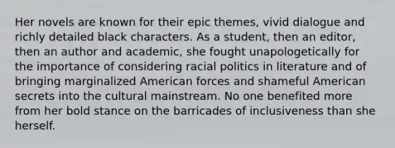 Her novels are known for their epic themes, vivid dialogue and richly detailed black characters. As a student, then an editor, then an author and academic, she fought unapologetically for the importance of considering racial politics in literature and of bringing marginalized American forces and shameful American secrets into the cultural mainstream. No one benefited more from her bold stance on the barricades of inclusiveness than she herself.