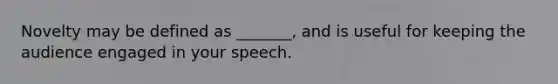 Novelty may be defined as _______, and is useful for keeping the audience engaged in your speech.