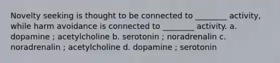 Novelty seeking is thought to be connected to ________ activity, while harm avoidance is connected to ________ activity. a. dopamine ; acetylcholine b. serotonin ; noradrenalin c. noradrenalin ; acetylcholine d. dopamine ; serotonin