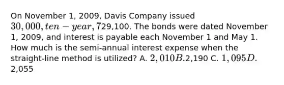 On November 1, 2009, Davis Company issued 30,000, ten-year, 7% bonds for29,100. The bonds were dated November 1, 2009, and interest is payable each November 1 and May 1. How much is the semi-annual interest expense when the straight-line method is utilized? A. 2,010 B.2,190 C. 1,095 D.2,055