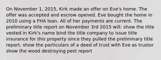 On November 1, 2015, Kirk made an offer on Eve's home. The offer was accepted and escrow opened. Eve bought the home in 2010 using a FHA loan. All of her payments are current. The preliminary title report on November 3rd 2015 will: show the title vested in Kirk's name bind the title company to issue title insurance for this property since they pulled the preliminary title report. show the particulars of a deed of trust with Eve as trustor show the wood destroying pest report