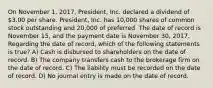 On November 1, 2017, President, Inc. declared a dividend of 3.00 per share. President, Inc. has 10,000 shares of common stock outstanding and 20,000 of preferred. The date of record is November 15, and the payment date is November 30, 2017. Regarding the date of record, which of the following statements is true? A) Cash is disbursed to shareholders on the date of record. B) The company transfers cash to the brokerage firm on the date of record. C) The liability must be recorded on the date of record. D) No journal entry is made on the date of record.