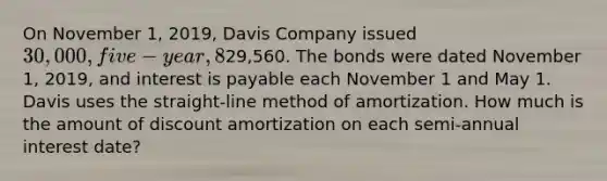 On November 1, 2019, Davis Company issued 30,000, five-year, 8% bonds for29,560. The bonds were dated November 1, 2019, and interest is payable each November 1 and May 1. Davis uses the straight-line method of amortization. How much is the amount of discount amortization on each semi-annual interest date?