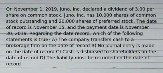 On November 1, 2019, Juno, Inc. declared a dividend of 3.00 per share on common stock. Juno, Inc. has 10,000 shares of common stock outstanding and 20,000 shares of preferred stock. The date of record is November 15, and the payment date is November 30, 2019. Regarding the date record, which of the following statements is true? A) The company transfers cash to a brokerage firm on the date of record B) No journal entry is made on the date of record C) Cash is disbursed to shareholders on the date of record D) The liability must be recorded on the date of record