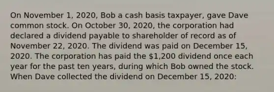 On November 1, 2020, Bob a cash basis taxpayer, gave Dave common stock. On October 30, 2020, the corporation had declared a dividend payable to shareholder of record as of November 22, 2020. The dividend was paid on December 15, 2020. The corporation has paid the 1,200 dividend once each year for the past ten years, during which Bob owned the stock. When Dave collected the dividend on December 15, 2020: