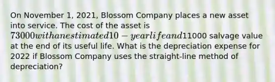 On November 1, 2021, Blossom Company places a new asset into service. The cost of the asset is 73000 with an estimated 10-year life and11000 salvage value at the end of its useful life. What is the depreciation expense for 2022 if Blossom Company uses the straight-line method of depreciation?