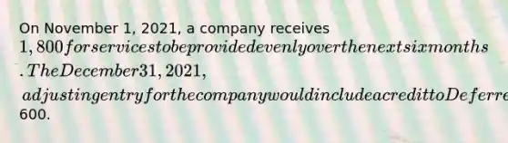 On November 1, 2021, a company receives 1,800 for services to be provided evenly over the next six months. The December 31, 2021, adjusting entry for the company would include a credit to Deferred Revenue for600.