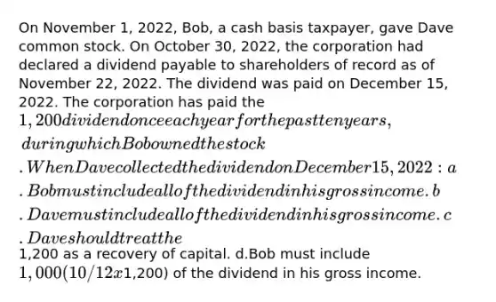 On November 1, 2022, Bob, a cash basis taxpayer, gave Dave common stock. On October 30, 2022, the corporation had declared a dividend payable to shareholders of record as of November 22, 2022. The dividend was paid on December 15, 2022. The corporation has paid the 1,200 dividend once each year for the past ten years, during which Bob owned the stock. When Dave collected the dividend on December 15, 2022: a.Bob must include all of the dividend in his gross income. b.Dave must include all of the dividend in his gross income. c.Dave should treat the1,200 as a recovery of capital. d.Bob must include 1,000 (10/12 x1,200) of the dividend in his gross income.