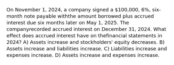 On November 1, 2024, a company signed a 100,000, 6%, six-month note payable withthe amount borrowed plus accrued interest due six months later on May 1, 2025. The companyrecorded accrued interest on December 31, 2024. What effect does accrued interest have on thefinancial statements in 2024? A) Assets increase and stockholders' equity decreases. B) Assets increase and liabilities increase. C) Liabilities increase and expenses increase. D) Assets increase and expenses increase.