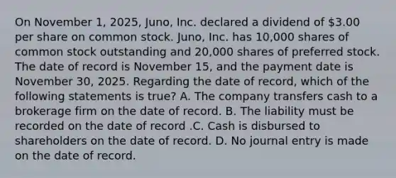 On November​ 1, 2025,​ Juno, Inc. declared a dividend of​ 3.00 per share on common stock.​ Juno, Inc. has​ 10,000 shares of common stock outstanding and​ 20,000 shares of preferred stock. The date of record is November​ 15, and the payment date is November​ 30, 2025. Regarding the date of​ record, which of the following statements is​ true? A. The company transfers cash to a brokerage firm on the date of record. B. The liability must be recorded on the date of record .C. Cash is disbursed to shareholders on the date of record. D. No journal entry is made on the date of record.