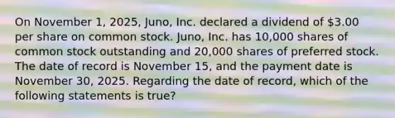 On November​ 1, 2025,​ Juno, Inc. declared a dividend of​ 3.00 per share on common stock.​ Juno, Inc. has​ 10,000 shares of common stock outstanding and​ 20,000 shares of preferred stock. The date of record is November​ 15, and the payment date is November​ 30, 2025. Regarding the date of​ record, which of the following statements is​ true?