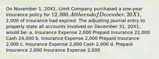 On November 1, 20X1, Limit Company purchased a one-year insurance policy for 12,000. At the end of December, 20X1,2,000 of insurance had expired. The adjusting journal entry to properly state all accounts involved on December 31, 20X1, would be: a. Insurance Expense 2,000 Prepaid Insurance 22,000 Cash 24,000 b. Insurance Expense 2,000 Prepaid Insurance 2,000 c. Insurance Expense 2,000 Cash 2,000 d. Prepaid Insurance 2,000 Insurance Expense 2,000