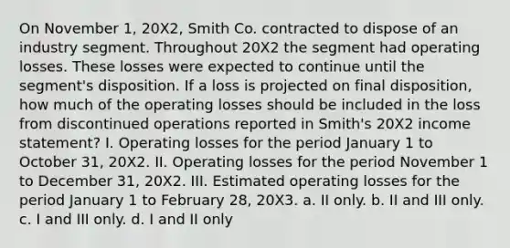 On November 1, 20X2, Smith Co. contracted to dispose of an industry segment. Throughout 20X2 the segment had operating losses. These losses were expected to continue until the segment's disposition. If a loss is projected on final disposition, how much of the operating losses should be included in the loss from discontinued operations reported in Smith's 20X2 income statement? I. Operating losses for the period January 1 to October 31, 20X2. II. Operating losses for the period November 1 to December 31, 20X2. III. Estimated operating losses for the period January 1 to February 28, 20X3. a. II only. b. II and III only. c. I and III only. d. I and II only