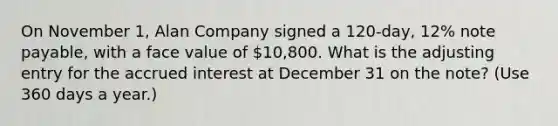 On November 1, Alan Company signed a 120-day, 12% note payable, with a face value of 10,800. What is the adjusting entry for the accrued interest at December 31 on the note? (Use 360 days a year.)