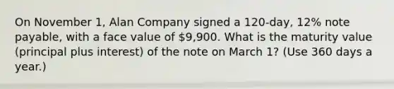 On November 1, Alan Company signed a 120-day, 12% note payable, with a face value of 9,900. What is the maturity value (principal plus interest) of the note on March 1? (Use 360 days a year.)