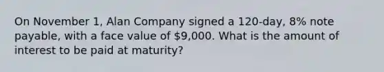 On November 1, Alan Company signed a 120-day, 8% note payable, with a face value of 9,000. What is the amount of interest to be paid at maturity?