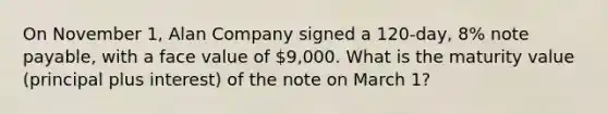 On November 1, Alan Company signed a 120-day, 8% note payable, with a face value of 9,000. What is the maturity value (principal plus interest) of the note on March 1?