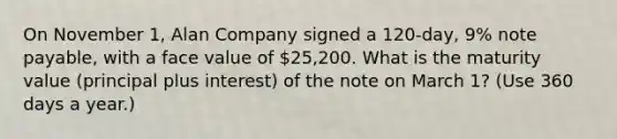 On November 1, Alan Company signed a 120-day, 9% note payable, with a face value of 25,200. What is the maturity value (principal plus interest) of the note on March 1? (Use 360 days a year.)