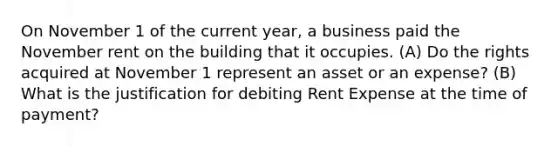 On November 1 of the current year, a business paid the November rent on the building that it occupies. (A) Do the rights acquired at November 1 represent an asset or an expense? (B) What is the justification for debiting Rent Expense at the time of payment?