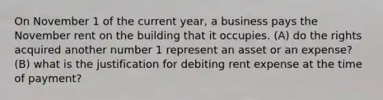 On November 1 of the current year, a business pays the November rent on the building that it occupies. (A) do the rights acquired another number 1 represent an asset or an expense? (B) what is the justification for debiting rent expense at the time of payment?