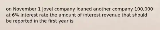 on November 1 Jovel company loaned another company 100,000 at 6% interest rate the amount of interest revenue that should be reported in the first year is