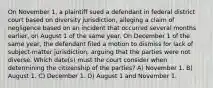 On November 1, a plaintiff sued a defendant in federal district court based on diversity jurisdiction, alleging a claim of negligence based on an incident that occurred several months earlier, on August 1 of the same year. On December 1 of the same year, the defendant filed a motion to dismiss for lack of subject-matter jurisdiction, arguing that the parties were not diverse. Which date(s) must the court consider when determining the citizenship of the parties? A) November 1. B) August 1. C) December 1. D) August 1 and November 1.