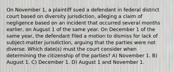 On November 1, a plaintiff sued a defendant in federal district court based on diversity jurisdiction, alleging a claim of negligence based on an incident that occurred several months earlier, on August 1 of the same year. On December 1 of the same year, the defendant filed a motion to dismiss for lack of subject-matter jurisdiction, arguing that the parties were not diverse. Which date(s) must the court consider when determining the citizenship of the parties? A) November 1. B) August 1. C) December 1. D) August 1 and November 1.