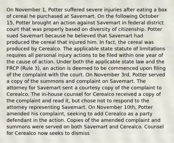 On November 1, Potter suffered severe injuries after eating a box of cereal he purchased at Savemart. On the following October 15, Potter brought an action against Savemart in federal district court that was properly based on diversity of citizenship. Potter sued Savemart because he believed that Savemart had produced the cereal that injured him. In fact, the cereal was produced by Cerealco. The applicable state statute of limitations requires all personal injury actions to be filed within one year of the cause of action. Under both the applicable state law and the FRCP (Rule 3), an action is deemed to be commenced upon filing of the complaint with the court. On November 3rd, Potter served a copy of the summons and complaint on Savemart. The attorney for Savemart sent a courtesy copy of the complaint to Cerealco. The in-house counsel for Cerealco received a copy of the complaint and read it, but chose not to respond to the attorney representing Savemart. On November 10th, Potter amended his complaint, seeking to add Cerealco as a party defendant in the action. Copies of the amended complaint and summons were served on both Savemart and Cerealco. Counsel for Cerealco now seeks to dismiss