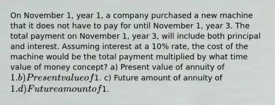 On November 1, year 1, a company purchased a new machine that it does not have to pay for until November 1, year 3. The total payment on November 1, year 3, will include both principal and interest. Assuming interest at a 10% rate, the cost of the machine would be the total payment multiplied by what time value of money concept? a) Present value of annuity of 1. b) Present value of1. c) Future amount of annuity of 1. d) Future amount of1.