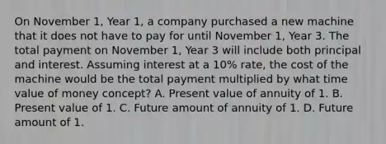 On November 1, Year 1, a company purchased a new machine that it does not have to pay for until November 1, Year 3. The total payment on November 1, Year 3 will include both principal and interest. Assuming interest at a 10% rate, the cost of the machine would be the total payment multiplied by what time value of money concept? A. Present value of annuity of 1. B. Present value of 1. C. Future amount of annuity of 1. D. Future amount of 1.