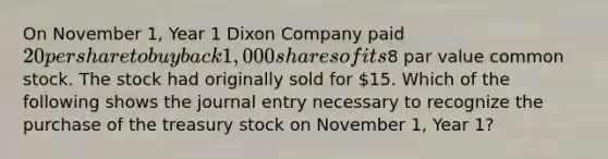 On November 1, Year 1 Dixon Company paid 20 per share to buy back 1,000 shares of its8 par value common stock. The stock had originally sold for 15. Which of the following shows the journal entry necessary to recognize the purchase of the treasury stock on November 1, Year 1?