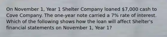 On November 1, Year 1 Shelter Company loaned 7,000 cash to Cove Company. The one-year note carried a 7% rate of interest. Which of the following shows how the loan will affect Shelter's financial statements on November 1, Year 1?